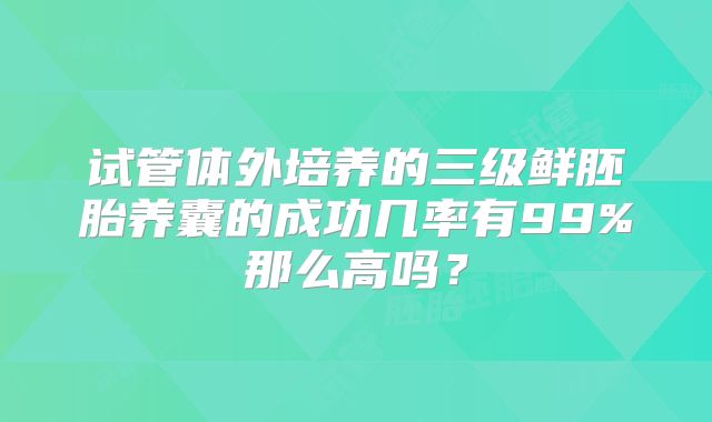 试管体外培养的三级鲜胚胎养囊的成功几率有99%那么高吗？