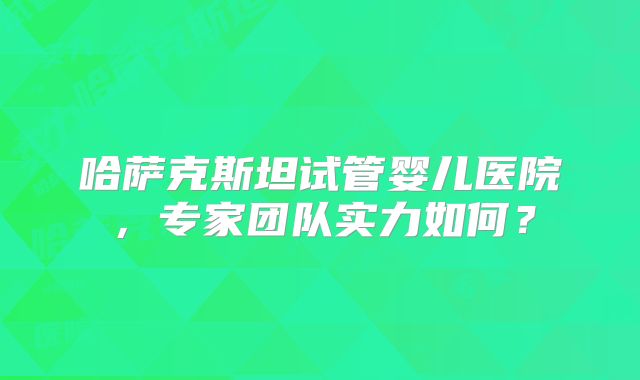 哈萨克斯坦试管婴儿医院，专家团队实力如何？