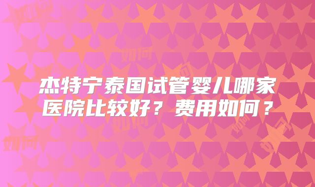 杰特宁泰国试管婴儿哪家医院比较好？费用如何？