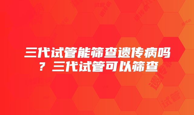 三代试管能筛查遗传病吗？三代试管可以筛查