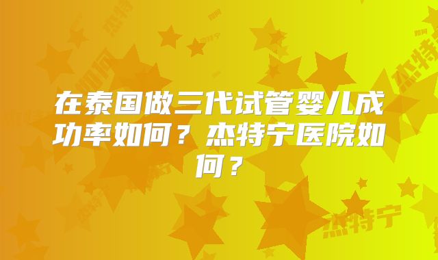 在泰国做三代试管婴儿成功率如何？杰特宁医院如何？
