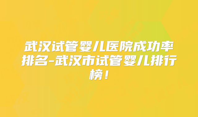 武汉试管婴儿医院成功率排名-武汉市试管婴儿排行榜！
