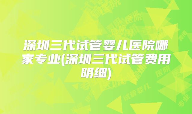 深圳三代试管婴儿医院哪家专业(深圳三代试管费用明细)
