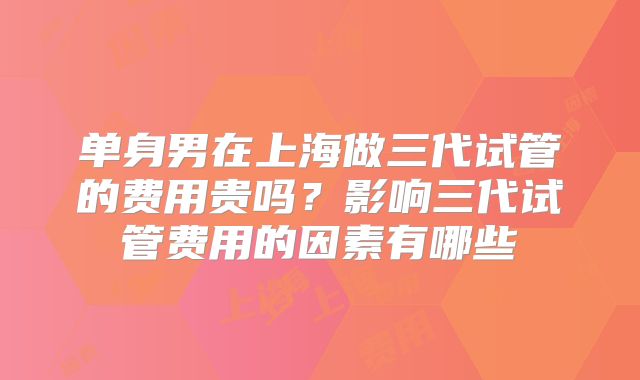 单身男在上海做三代试管的费用贵吗?影响三代试管费用的因素有哪些