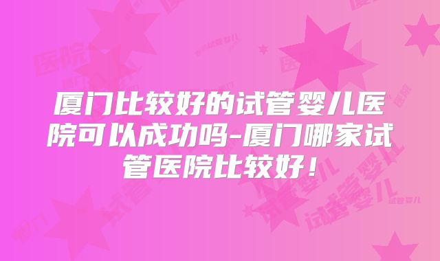 厦门比较好的试管婴儿医院可以成功吗-厦门哪家试管医院比较好！