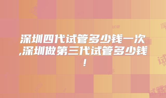 深圳四代试管多少钱一次,深圳做第三代试管多少钱！