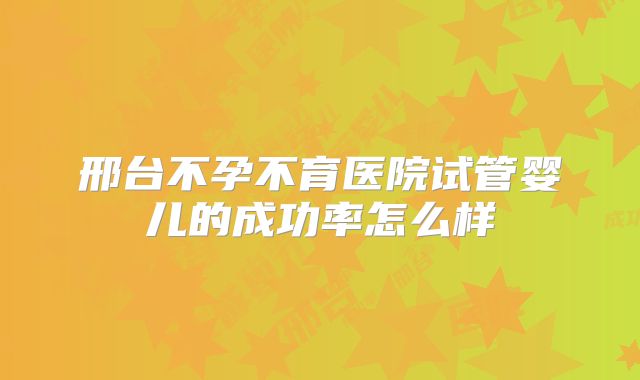 邢台不孕不育医院试管婴儿的成功率怎么样