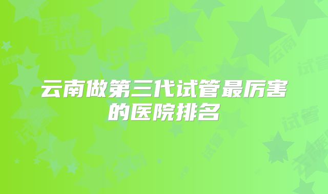 云南做第三代试管最厉害的医院排名