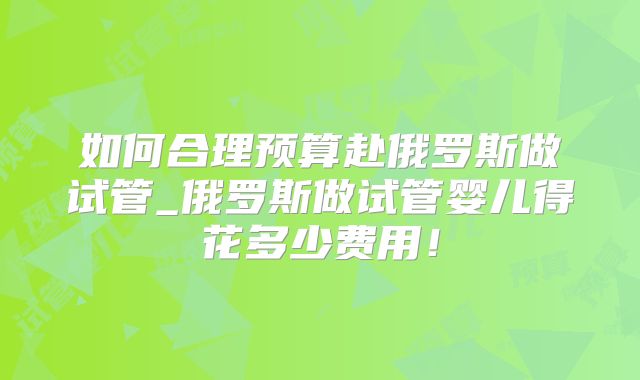 如何合理预算赴俄罗斯做试管_俄罗斯做试管婴儿得花多少费用!