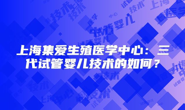 上海集爱生殖医学中心:三代试管婴儿技术的如何?