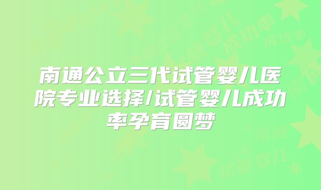 南通公立三代试管婴儿医院专业选择/试管婴儿成功率孕育圆梦