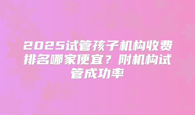 2025试管孩子机构收费排名哪家便宜？附机构试管成功率