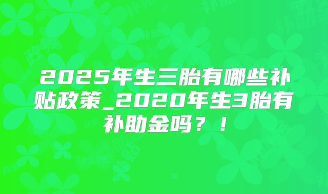 2025年生三胎有哪些补贴政策_2020年生3胎有补助金吗？！