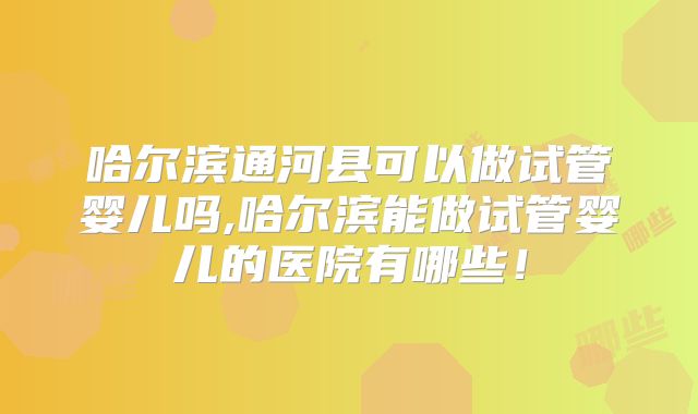 哈尔滨通河县可以做试管婴儿吗,哈尔滨能做试管婴儿的医院有哪些！