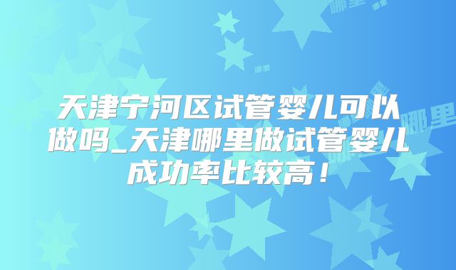 天津宁河区试管婴儿可以做吗_天津哪里做试管婴儿成功率比较高！