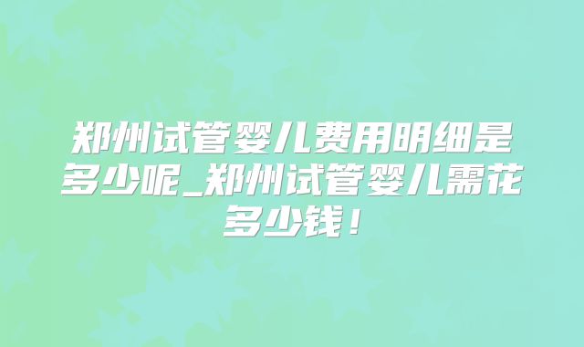郑州试管婴儿费用明细是多少呢_郑州试管婴儿需花多少钱!