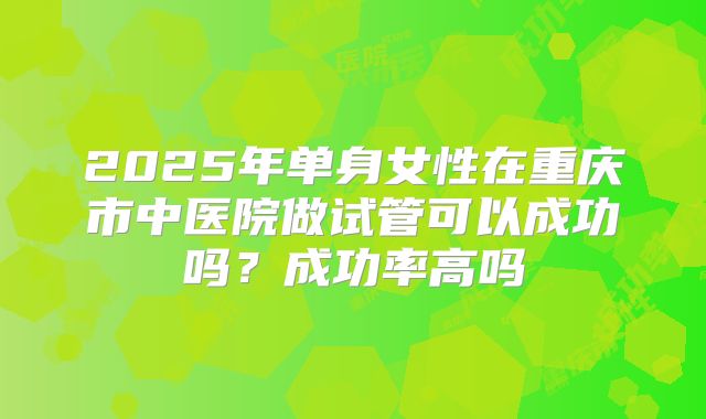 2025年单身女性在重庆市中医院做试管可以成功吗？成功率高吗