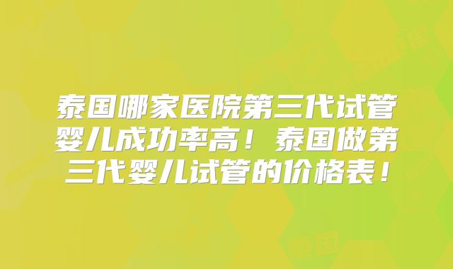 泰国哪家医院第三代试管婴儿成功率高！泰国做第三代婴儿试管的价格表！