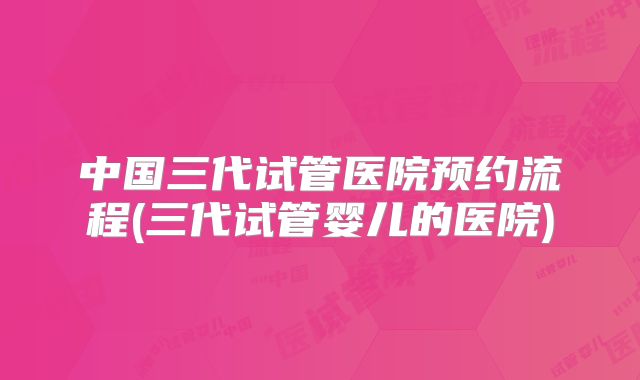 中国三代试管医院预约流程(三代试管婴儿的医院)
