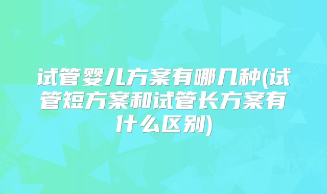 试管婴儿方案有哪几种(试管短方案和试管长方案有什么区别)