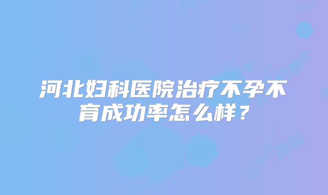 河北妇科医院治疗不孕不育成功率怎么样?