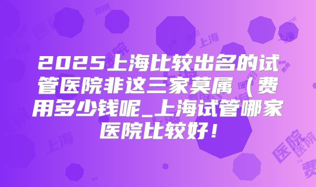 2025上海比较出名的试管医院非这三家莫属（费用多少钱呢_上海试管哪家医院比较好！