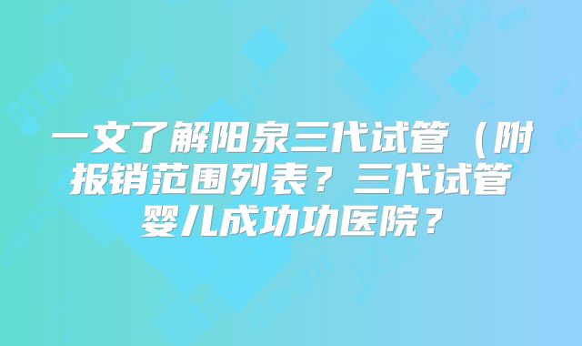 一文了解阳泉三代试管（附报销范围列表？三代试管婴儿成功功医院？