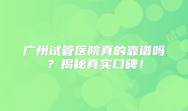 广州试管医院真的靠谱吗？揭秘真实口碑！