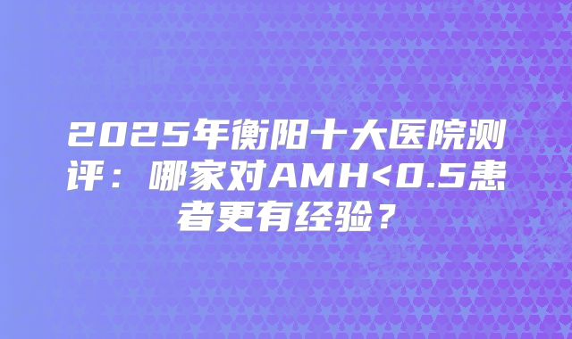 2025年衡阳十大医院测评：哪家对AMH<0.5患者更有经验？