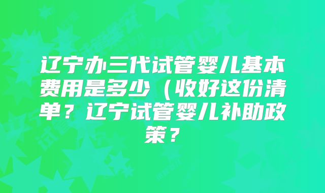 辽宁办三代试管婴儿基本费用是多少（收好这份清单？辽宁试管婴儿补助政策？
