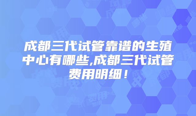 成都三代试管靠谱的生殖中心有哪些,成都三代试管费用明细！
