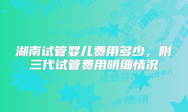 湖南试管婴儿费用多少，附三代试管费用明细情况