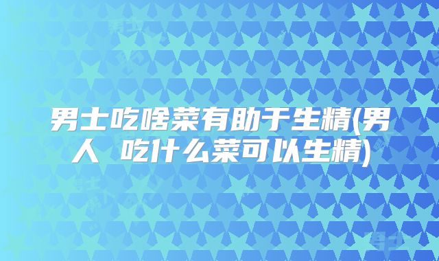 男士吃啥菜有助于生精(男人 吃什么菜可以生精)