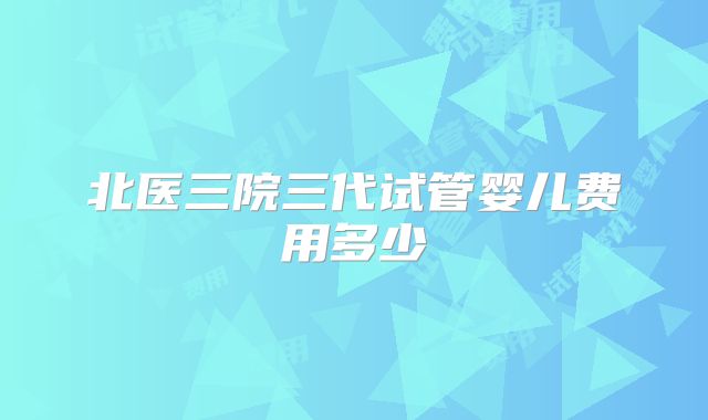 北医三院三代试管婴儿费用多少