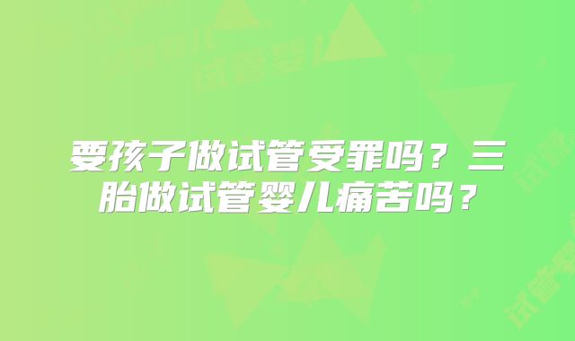 要孩子做试管受罪吗？三胎做试管婴儿痛苦吗？