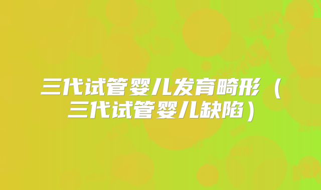 三代试管婴儿发育畸形（三代试管婴儿缺陷）