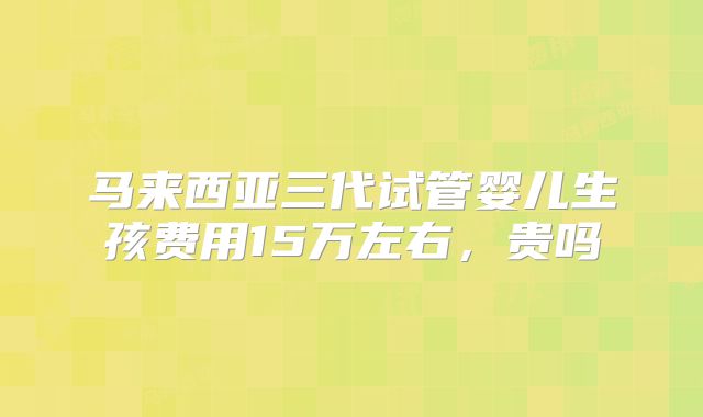 马来西亚三代试管婴儿生孩费用15万左右，贵吗