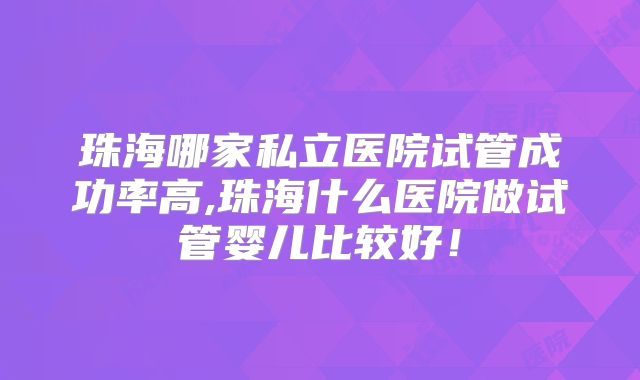 珠海哪家私立医院试管成功率高,珠海什么医院做试管婴儿比较好！