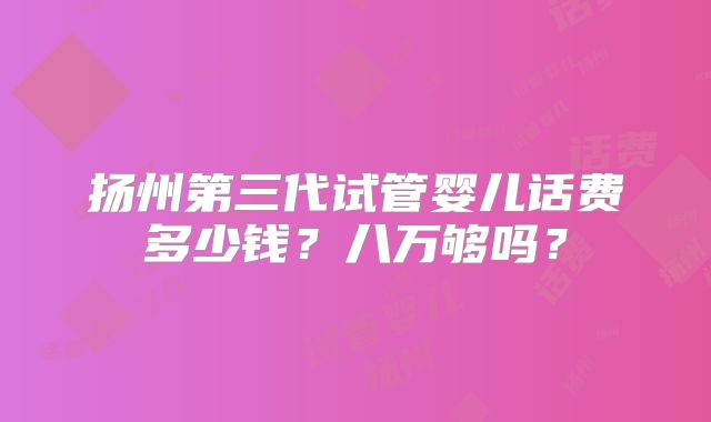 扬州第三代试管婴儿话费多少钱?八万够吗?