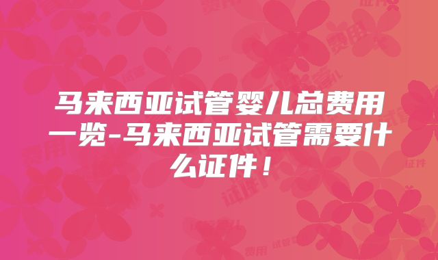 马来西亚试管婴儿总费用一览-马来西亚试管需要什么证件！