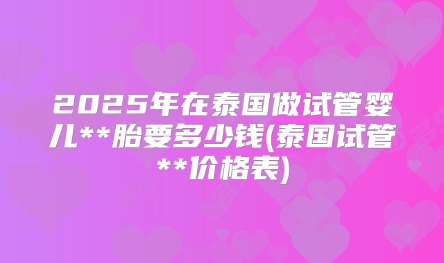 2025年在泰国做试管婴儿**胎要多少钱(泰国试管**价格表)