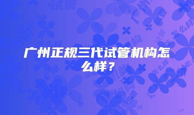 广州正规三代试管机构怎么样？