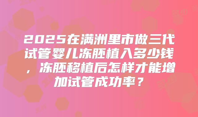 2025在满洲里市做三代试管婴儿冻胚植入多少钱，冻胚移植后怎样才能增加试管成功率？