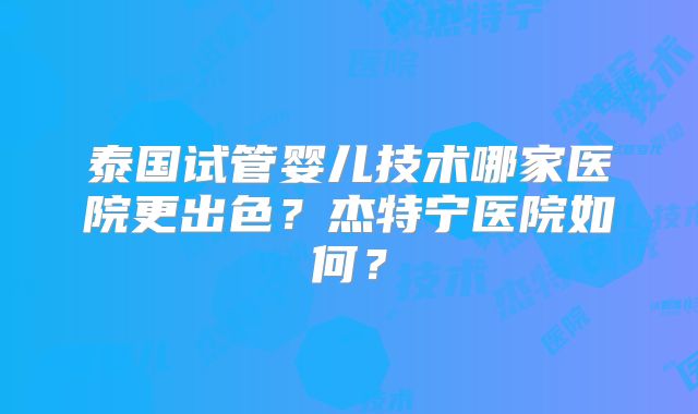 泰国试管婴儿技术哪家医院更出色？杰特宁医院如何？