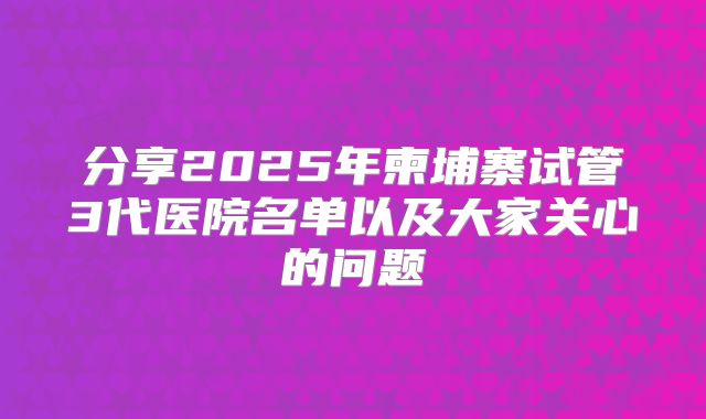 分享2025年柬埔寨试管3代医院名单以及大家关心的问题