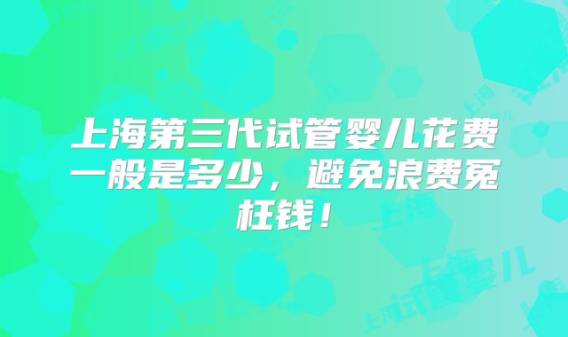 上海第三代试管婴儿花费一般是多少,避免浪费冤枉钱!