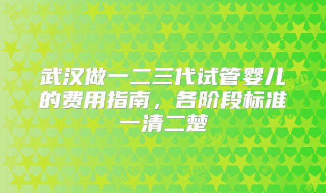 武汉做一二三代试管婴儿的费用指南，各阶段标准一清二楚