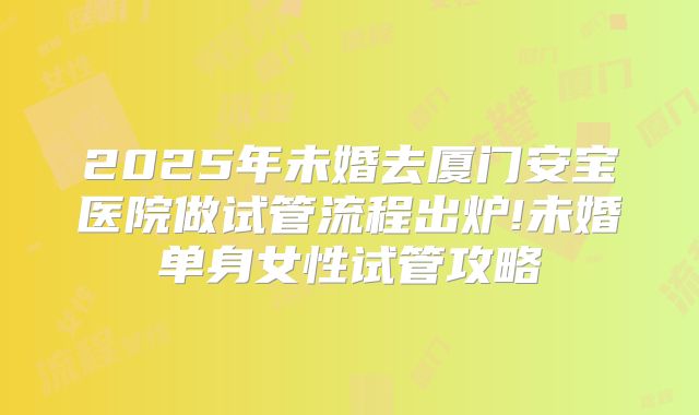 2025年未婚去厦门安宝医院做试管流程出炉!未婚单身女性试管攻略