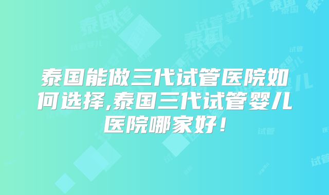 泰国能做三代试管医院如何选择,泰国三代试管婴儿医院哪家好!