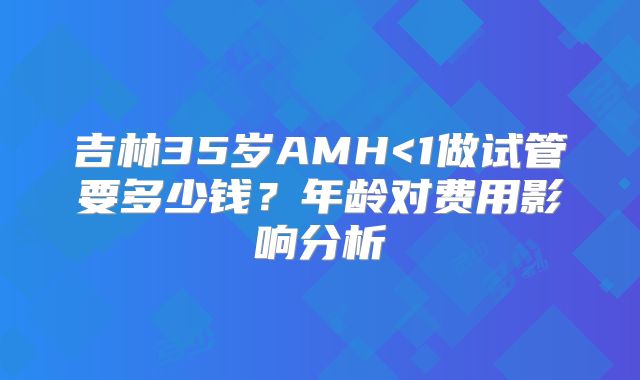 吉林35岁AMH<1做试管要多少钱?年龄对费用影响分析